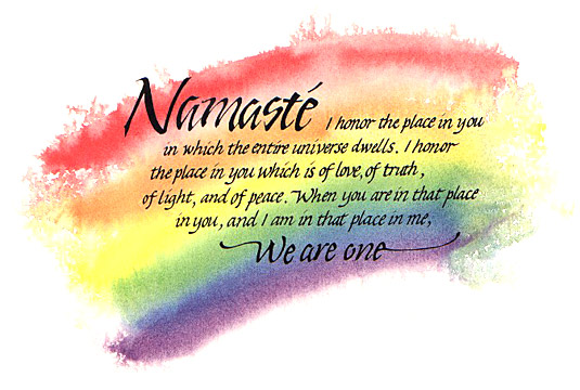 Namaste: I honor the place in you in which the entire universal dwells. I honor the place in you which is of love, of truth, of light, and of peace. When you are in that place in you, and I am in that place in me, we are one