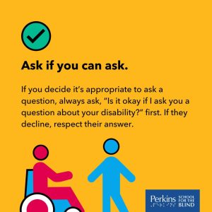 Text: Ask if you can ask. If you decide it's appropriate to ask a question, always ask, "Is it okay if I ask you a question about your disability?" first. If they decline, respect their answer. Perkins School for the Blind