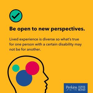 Text: Be open to new perspectives. Lived experiences is diverse so what's true for one person with a certain disability may not be for another. Perkins School for the Blind