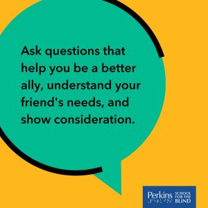 Text: Ask questions that help you be a better ally, understand your friend's needs, and show consideration. Perkins School for the Blind