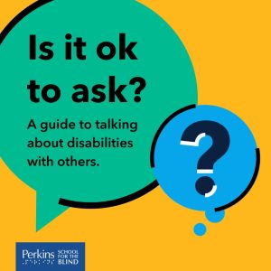 Text: Is it ok to ask? A guide to talking about disabilities with others." Perkins School for the Blind