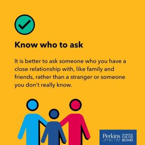 Text: Know who to ask - it is better to ask someone who you have a close relationship with, like family and friends, rather than a stranger or someone you don't really know. Perkins School for the Blind