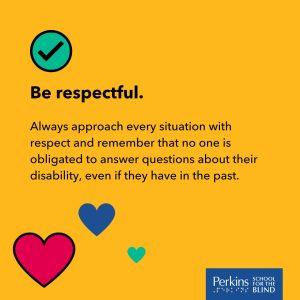 Text: Be respectful. Always approach every situation with respect and remember that no one is obligated to answer questions about the disability, even if they have in the past. Perkins School for the Blind