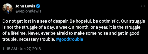 A quote from John Lewis Do not get lost in a sea of despair. Be hopeful, Be optimistic. Our struggle is not the struggle of a day, a week, a month, or a year, it is the struggle of a lifetime. Never, ever be afraid to make some noise and get in good trouble, necessary trouble. 11:15 AM- Jun 27, 2018